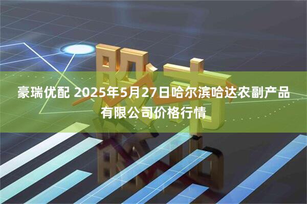 豪瑞优配 2025年5月27日哈尔滨哈达农副产品有限公司价格行情