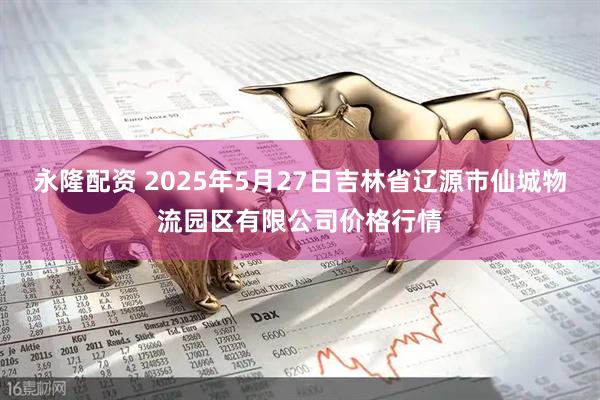 永隆配资 2025年5月27日吉林省辽源市仙城物流园区有限公司价格行情