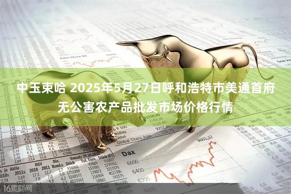 中玉束哈 2025年5月27日呼和浩特市美通首府无公害农产品批发市场价格行情