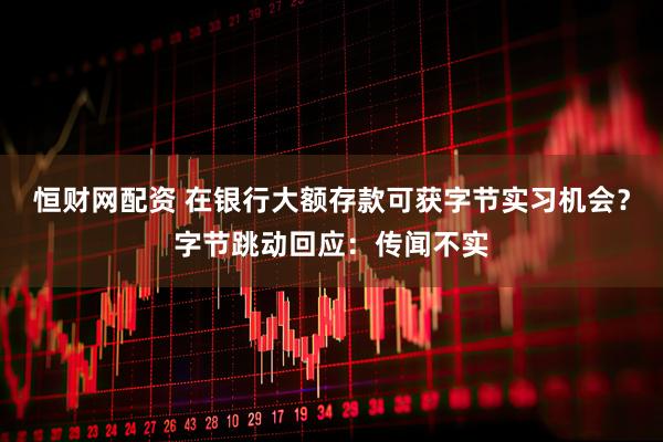 恒财网配资 在银行大额存款可获字节实习机会？字节跳动回应：传闻不实