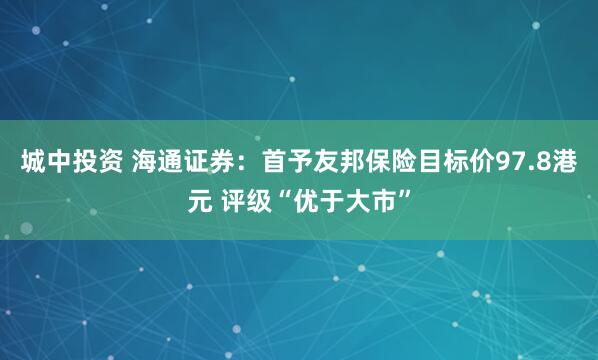 城中投资 海通证券：首予友邦保险目标价97.8港元 评级“优于大市”