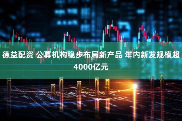 德益配资 公募机构稳步布局新产品 年内新发规模超4000亿元