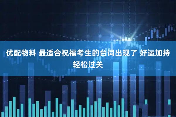 优配物料 最适合祝福考生的台词出现了 好运加持轻松过关