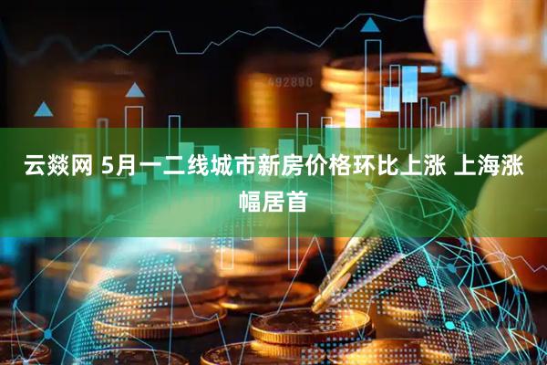 云燚网 5月一二线城市新房价格环比上涨 上海涨幅居首