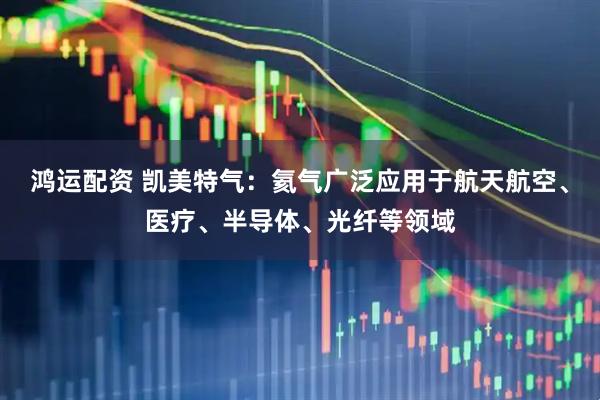 鸿运配资 凯美特气：氦气广泛应用于航天航空、医疗、半导体、光纤等领域