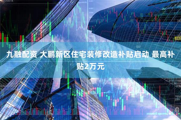 九融配资 大鹏新区住宅装修改造补贴启动 最高补贴2万元