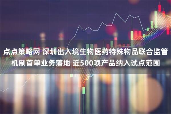 点点策略网 深圳出入境生物医药特殊物品联合监管机制首单业务落地 近500项产品纳入试点范围