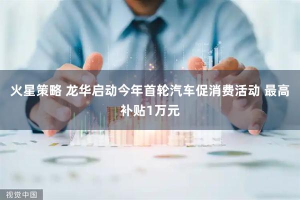 火星策略 龙华启动今年首轮汽车促消费活动 最高补贴1万元