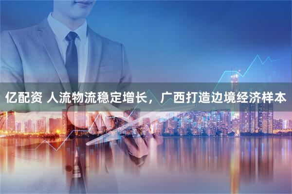 亿配资 人流物流稳定增长，广西打造边境经济样本