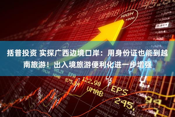 括普投资 实探广西边境口岸：用身份证也能到越南旅游！出入境旅游便利化进一步增强