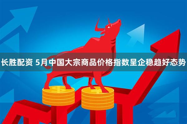 长胜配资 5月中国大宗商品价格指数呈企稳趋好态势