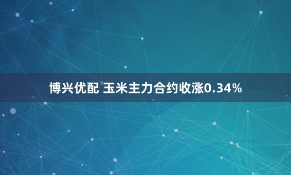 博兴优配 玉米主力合约收涨0.34%
