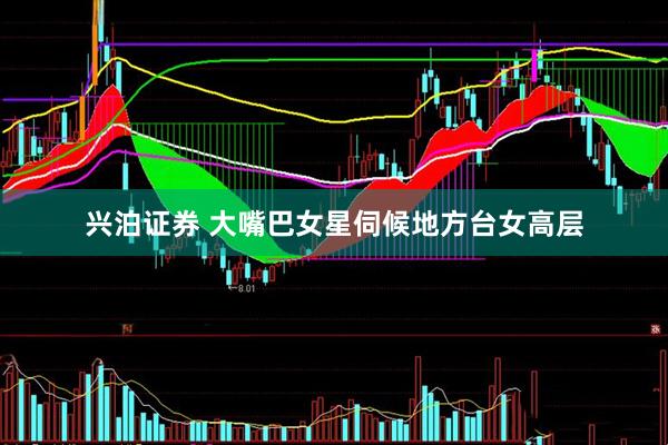 兴泊证券 大嘴巴女星伺候地方台女高层