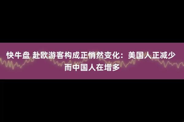 快牛盘 赴欧游客构成正悄然变化：美国人正减少 而中国人在增多