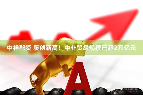 中祥配资 屡创新高！中非贸易规模已超2万亿元