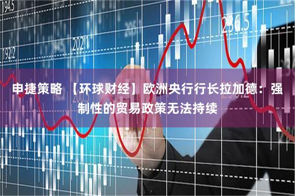 申捷策略 【环球财经】欧洲央行行长拉加德：强制性的贸易政策无法持续
