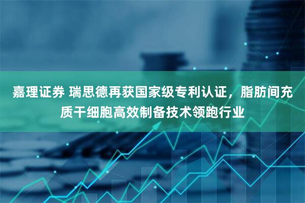 嘉理证券 瑞思德再获国家级专利认证，脂肪间充质干细胞高效制备技术领跑行业