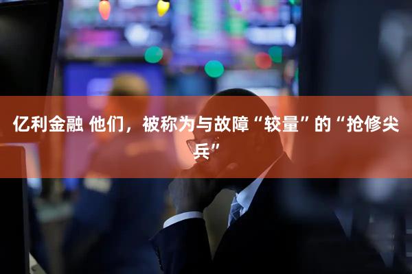 亿利金融 他们，被称为与故障“较量”的“抢修尖兵”
