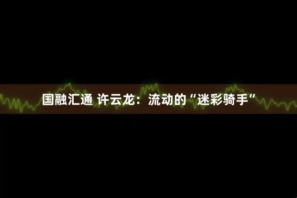 国融汇通 许云龙：流动的“迷彩骑手”