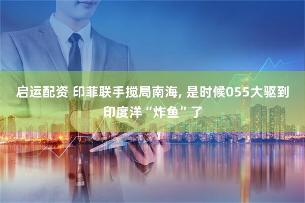 启运配资 印菲联手搅局南海, 是时候055大驱到印度洋“炸鱼”了