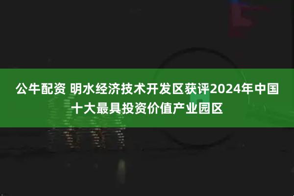 公牛配资 明水经济技术开发区获评2024年中国十大最具投资价值产业园区