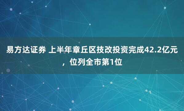 易方达证券 上半年章丘区技改投资完成42.2亿元，位列全市第1位