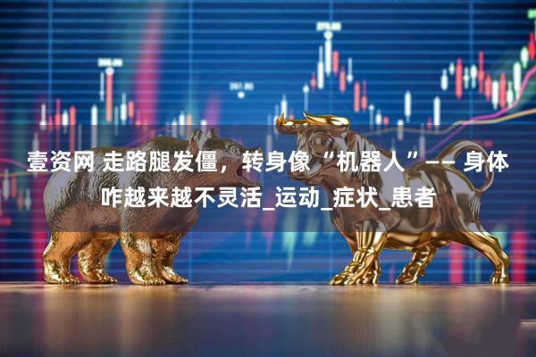 壹资网 走路腿发僵，转身像 “机器人”—— 身体咋越来越不灵活_运动_症状_患者