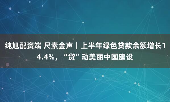 纯旭配资端 尺素金声丨上半年绿色贷款余额增长14.4%，“贷”动美丽中国建设