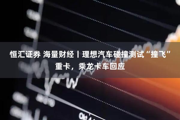 恒汇证券 海量财经丨理想汽车碰撞测试“撞飞”重卡，乘龙卡车回应