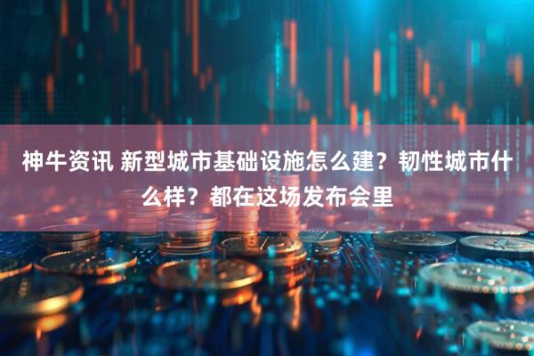 神牛资讯 新型城市基础设施怎么建？韧性城市什么样？都在这场发布会里