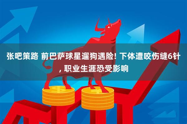 张吧策路 前巴萨球星遛狗遇险! 下体遭咬伤缝6针, 职业生涯恐受影响
