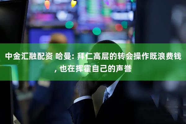 中金汇融配资 哈曼: 拜仁高层的转会操作既浪费钱, 也在挥霍自己的声誉