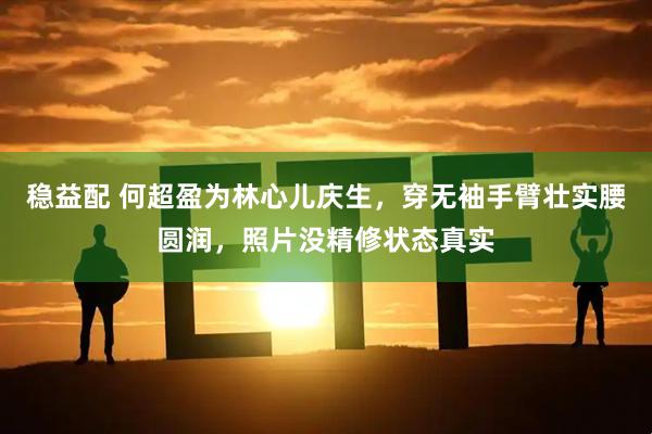 稳益配 何超盈为林心儿庆生，穿无袖手臂壮实腰圆润，照片没精修状态真实
