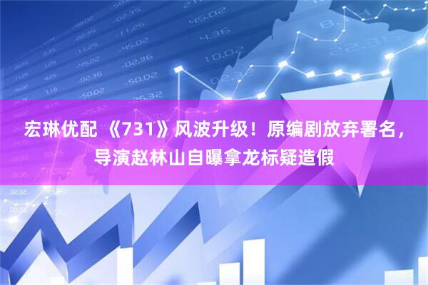 宏琳优配 《731》风波升级！原编剧放弃署名，导演赵林山自曝拿龙标疑造假