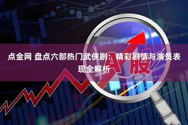 点金网 盘点六部热门武侠剧：精彩剧情与演员表现全解析