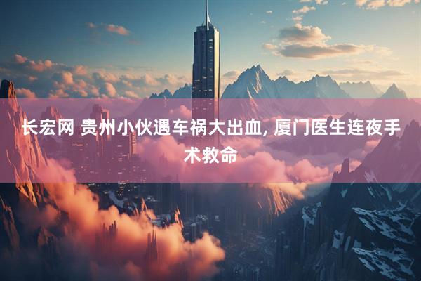 长宏网 贵州小伙遇车祸大出血, 厦门医生连夜手术救命