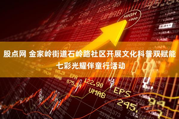 股点网 金家岭街道石岭路社区开展文化科普双赋能 七彩光耀伴童行活动