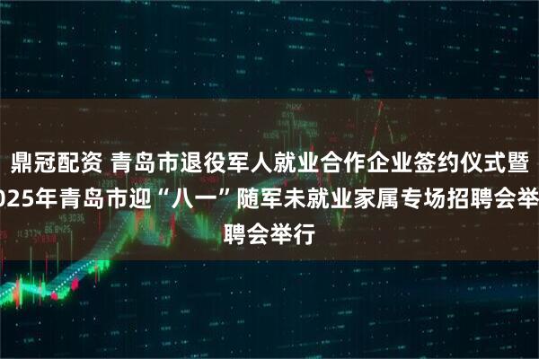 鼎冠配资 青岛市退役军人就业合作企业签约仪式暨2025年青岛市迎“八一”随军未就业家属专场招聘会举行