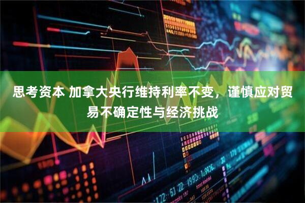 思考资本 加拿大央行维持利率不变，谨慎应对贸易不确定性与经济挑战