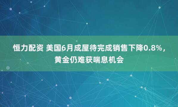 恒力配资 美国6月成屋待完成销售下降0.8%，黄金仍难获喘息机会