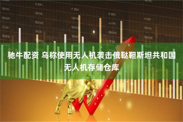 驰牛配资 乌称使用无人机袭击俄鞑靼斯坦共和国无人机存储仓库
