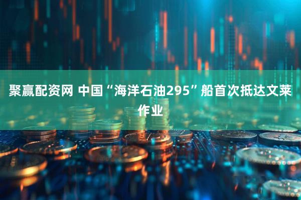 聚赢配资网 中国“海洋石油295”船首次抵达文莱作业
