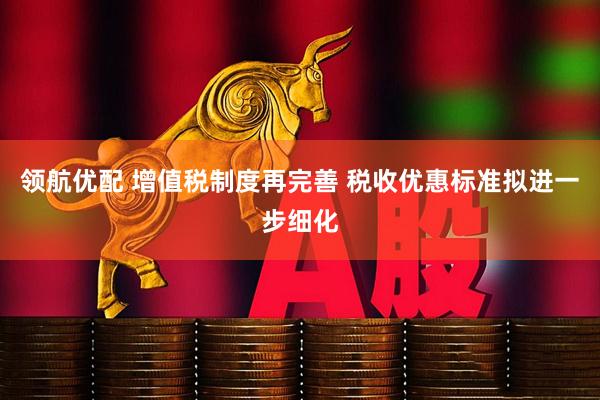 领航优配 增值税制度再完善 税收优惠标准拟进一步细化