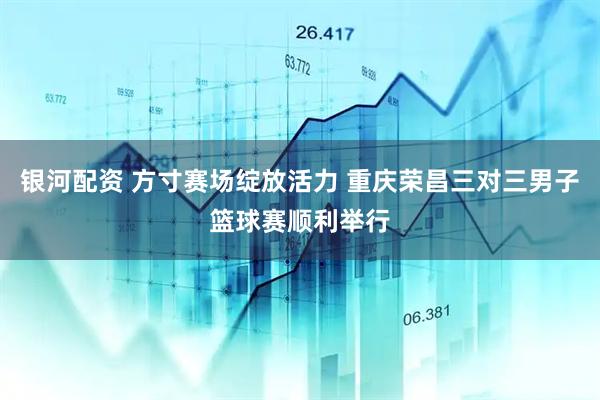 银河配资 方寸赛场绽放活力 重庆荣昌三对三男子篮球赛顺利举行