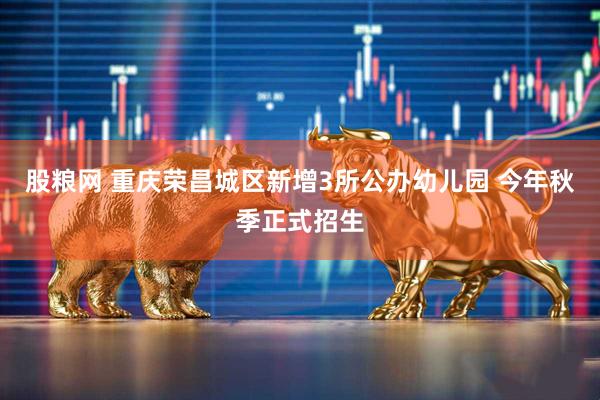 股粮网 重庆荣昌城区新增3所公办幼儿园 今年秋季正式招生