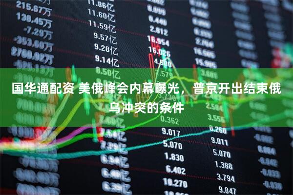 国华通配资 美俄峰会内幕曝光，普京开出结束俄乌冲突的条件