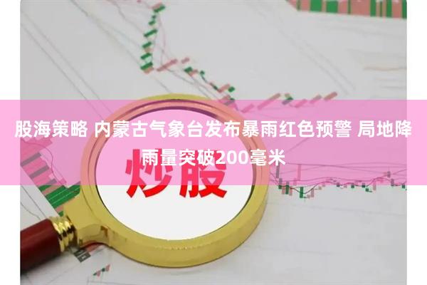 股海策略 内蒙古气象台发布暴雨红色预警 局地降雨量突破200毫米