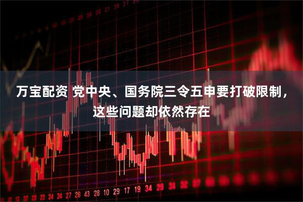 万宝配资 党中央、国务院三令五申要打破限制，这些问题却依然存在