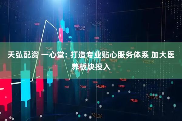 天弘配资 一心堂: 打造专业贴心服务体系 加大医养板块投入