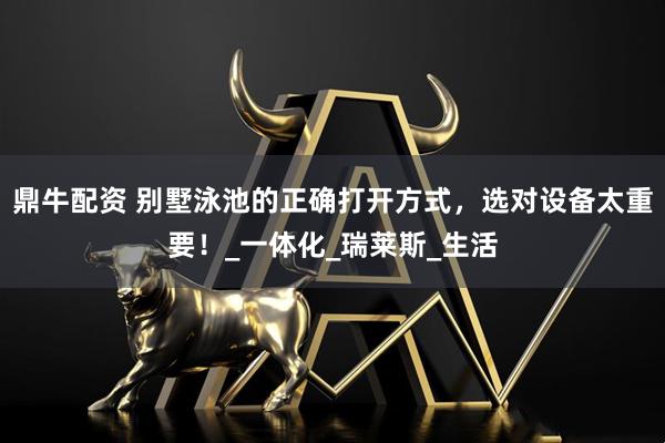 鼎牛配资 别墅泳池的正确打开方式，选对设备太重要！_一体化_瑞莱斯_生活